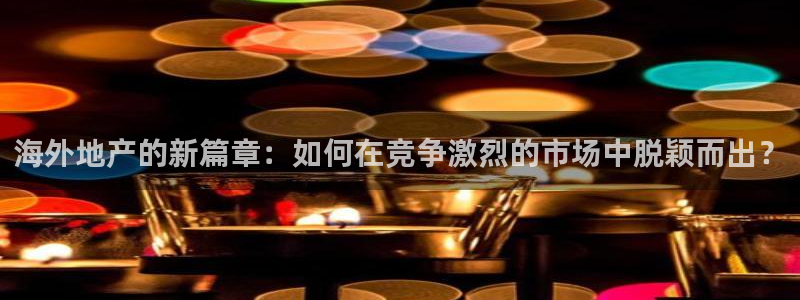 新宝5娱乐代理：海外地产的新篇章：如何在竞争激烈的市场中脱颖