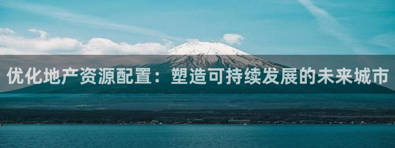 新宝5账号注册：优化地产资源配置：塑造可持续发展的未来城市