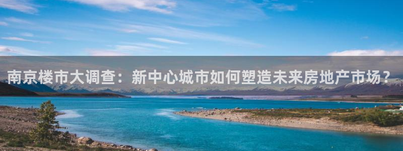 新宝5官网霸：南京楼市大调查：新中心城市如何塑造未来房地产市