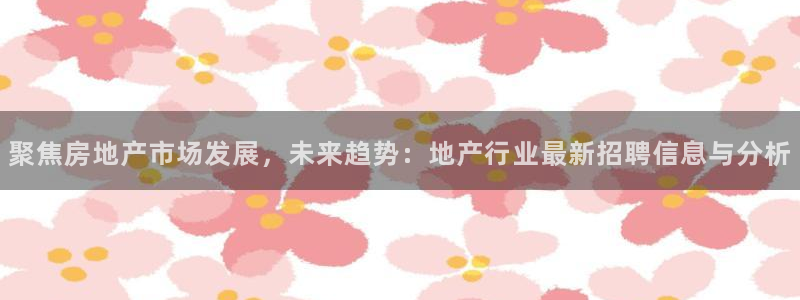 新宝5秒开：聚焦房地产市场发展，未来趋势：地产行业最新招聘信