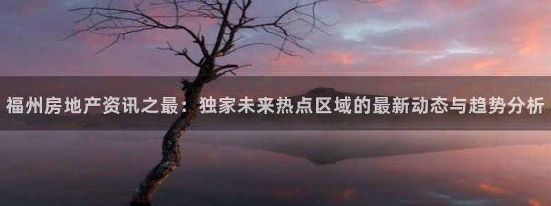 新宝5入口：福州房地产资讯之最：独家未来热点区域的最新动态与